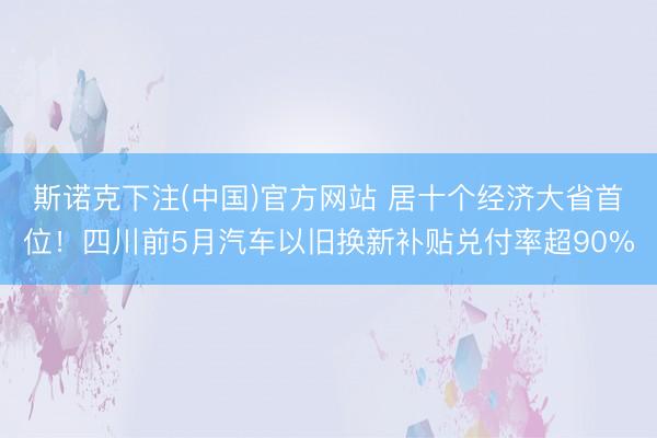 斯诺克下注(中国)官方网站 居十个经济大省首位！四川前5月汽车以旧换新补贴兑付率超90%
