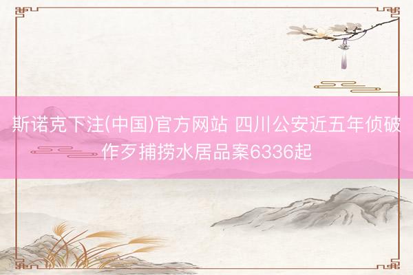 斯诺克下注(中国)官方网站 四川公安近五年侦破作歹捕捞水居品案6336起