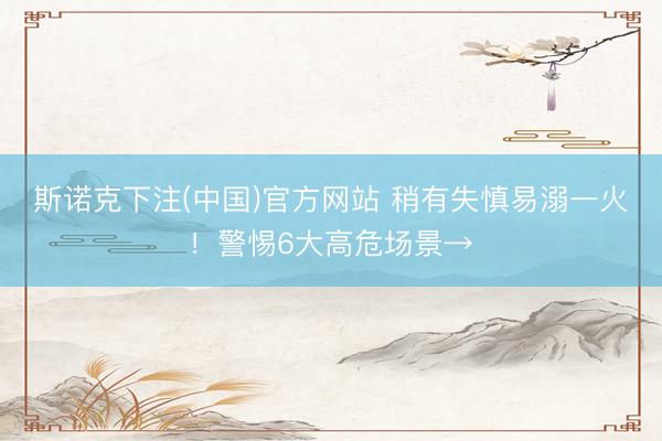 斯诺克下注(中国)官方网站 稍有失慎易溺一火！警惕6大高危场景→