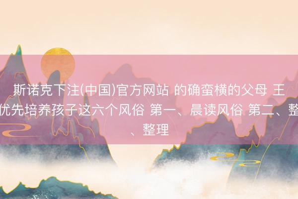 斯诺克下注(中国)官方网站 的确蛮横的父母 王人优先培养孩子这六个风俗 第一、晨读风俗 第二、整理