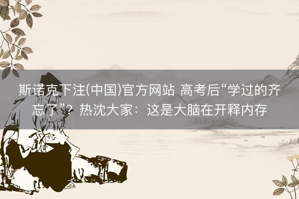 斯诺克下注(中国)官方网站 高考后“学过的齐忘了”?热沈大家:这是大脑在开释内存