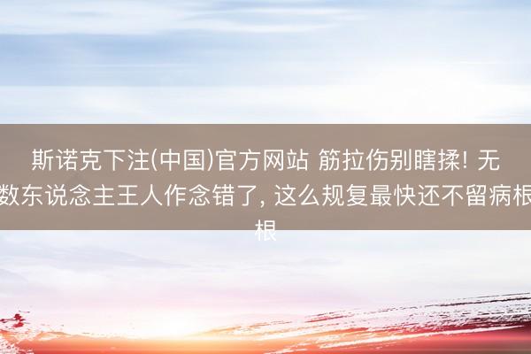 斯诺克下注(中国)官方网站 筋拉伤别瞎揉! 无数东说念主王人作念错了， 这么规复最快还不留病根