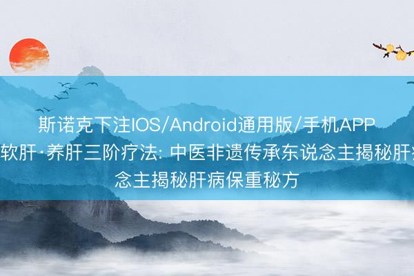 斯诺克下注IOS/Android通用版/手机APP下载 疏肝·软肝·养肝三阶疗法: 中医非遗传承东说念主揭秘肝病保重秘方